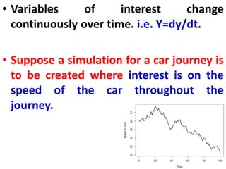 • Variables of interest change
continuously over time. i.e. Y=dy/dt.
• Suppose a simulation for a car journey is
to be created where interest is on the
speed of the car throughout the
journey.
 