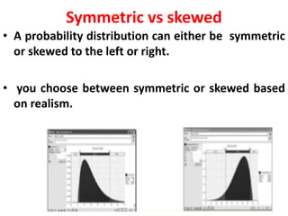 Symmetric vs skewed
• A probability distribution can either be symmetric
or skewed to the left or right.
• you choose between symmetric or skewed based
on realism.
 