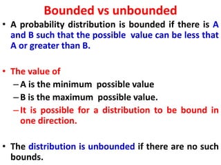 Bounded vs unbounded
• A probability distribution is bounded if there is A
and B such that the possible value can be less that
A or greater than B.
• The value of
–A is the minimum possible value
–B is the maximum possible value.
–It is possible for a distribution to be bound in
one direction.
• The distribution is unbounded if there are no such
bounds.
 