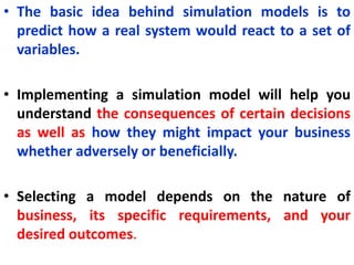 • The basic idea behind simulation models is to
predict how a real system would react to a set of
variables.
• Implementing a simulation model will help you
understand the consequences of certain decisions
as well as how they might impact your business
whether adversely or beneficially.
• Selecting a model depends on the nature of
business, its specific requirements, and your
desired outcomes.
 