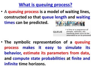 What is queuing process?
• A queuing process is a model of waiting lines,
constructed so that queue length and waiting
times can be predicted.
• The symbolic representation of a queuing
process makes it easy to simulate its
behavior, estimate its parameters from data,
and compute state probabilities at finite and
infinite time horizons.
 