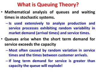 What is Queuing Theory?
• Mathematical analysis of queues and waiting
times in stochastic systems.
– Is used extensively to analyze production and
service processes exhibiting random variability in
market demand (arrival times) and service times.
• Queues arise when the short term demand for
service exceeds the capacity
– Most often caused by random variation in service
times and the times between customer arrivals.
– If long term demand for service is greater than
capacity the queue will explode!
 