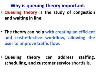 Why is queuing theory important.
• Queuing theory is the study of congestion
and waiting in line.
• The theory can help with creating an efficient
and cost-effective workflow, allowing the
user to improve traffic flow.
• Queuing theory can address staffing,
scheduling, and customer service shortfalls.
 