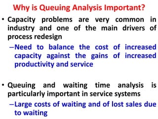 Why is Queuing Analysis Important?
• Capacity problems are very common in
industry and one of the main drivers of
process redesign
–Need to balance the cost of increased
capacity against the gains of increased
productivity and service
• Queuing and waiting time analysis is
particularly important in service systems
–Large costs of waiting and of lost sales due
to waiting
 