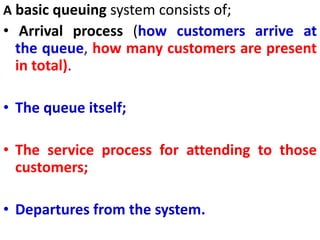 A basic queuing system consists of;
• Arrival process (how customers arrive at
the queue, how many customers are present
in total).
• The queue itself;
• The service process for attending to those
customers;
• Departures from the system.
 