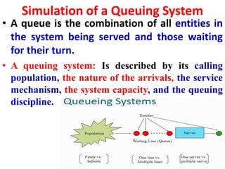 Simulation of a Queuing System
• A queue is the combination of all entities in
the system being served and those waiting
for their turn.
• A queuing system: Is described by its calling
population, the nature of the arrivals, the service
mechanism, the system capacity, and the queuing
discipline.
 