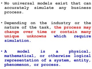 • No universal models exist that can
accurately simulate any business
process.
• Depending on the industry or the
nature of the task, the process may
change over time or contain many
unique unknowns which require
simulation.
• A model is a physical,
mathematical, or otherwise logical
representation of a system, entity,
phenomenon, or process.
 