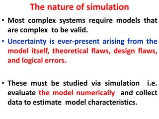 The nature of simulation
• Most complex systems require models that
are complex to be valid.
• Uncertainty is ever-present arising from the
model itself, theoretical flaws, design flaws,
and logical errors.
• These must be studied via simulation i.e.
evaluate the model numerically and collect
data to estimate model characteristics.
 