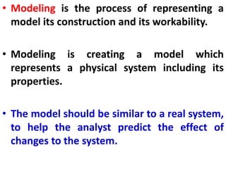 • Modeling is the process of representing a
model its construction and its workability.
• Modeling is creating a model which
represents a physical system including its
properties.
• The model should be similar to a real system,
to help the analyst predict the effect of
changes to the system.
 