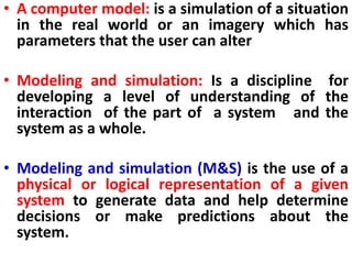• A computer model: is a simulation of a situation
in the real world or an imagery which has
parameters that the user can alter
• Modeling and simulation: Is a discipline for
developing a level of understanding of the
interaction of the part of a system and the
system as a whole.
• Modeling and simulation (M&S) is the use of a
physical or logical representation of a given
system to generate data and help determine
decisions or make predictions about the
system.
 