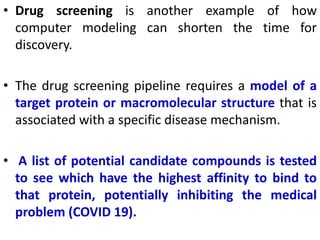• Drug screening is another example of how
computer modeling can shorten the time for
discovery.
• The drug screening pipeline requires a model of a
target protein or macromolecular structure that is
associated with a specific disease mechanism.
• A list of potential candidate compounds is tested
to see which have the highest affinity to bind to
that protein, potentially inhibiting the medical
problem (COVID 19).
 