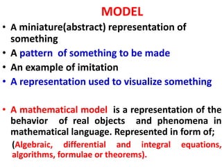 MODEL
• A miniature(abstract) representation of
something
• A pattern of something to be made
• An example of imitation
• A representation used to visualize something
• A mathematical model is a representation of the
behavior of real objects and phenomena in
mathematical language. Represented in form of;
(Algebraic, differential and integral equations,
algorithms, formulae or theorems).
 