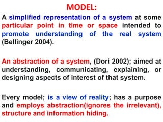 MODEL:
A simplified representation of a system at some
particular point in time or space intended to
promote understanding of the real system
(Bellinger 2004).
An abstraction of a system, (Dori 2002); aimed at
understanding, communicating, explaining, or
designing aspects of interest of that system.
Every model; is a view of reality; has a purpose
and employs abstraction(ignores the irrelevant),
structure and information hiding.
 