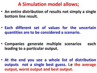 A Simulation model allows;
• An entire distribution of results not simply a single
bottom line result.
• Each different set of values for the uncertain
quantities are to be considered a scenario.
• Companies generate multiple scenarios each
leading to a particular output.
• At the end you see a whole list of distribution
outputs not a single best guess. i.e the average
output, worst output and best output.
 