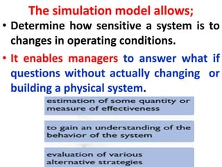 The simulation model allows;
• Determine how sensitive a system is to
changes in operating conditions.
• It enables managers to answer what if
questions without actually changing or
building a physical system.
 