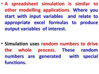• A spreadsheet simulation is similar to
other modelling applications. Where you
start with input variables and relate to
appropriate excel formulas to produce
output variables of interest.
• Simulation uses random numbers to drive
the whole process. These random
numbers are generated with special
functions.
 