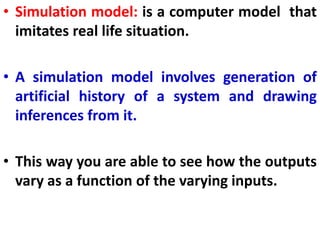 • Simulation model: is a computer model that
imitates real life situation.
• A simulation model involves generation of
artificial history of a system and drawing
inferences from it.
• This way you are able to see how the outputs
vary as a function of the varying inputs.
 