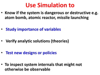 Use Simulation to
• Know if the system is dangerous or destructive e.g.
atom bomb, atomic reactor, missile launching
• Study importance of variables
• Verify analytic solutions (theories)
• Test new designs or policies
• To inspect system internals that might not
otherwise be observable
 