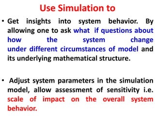 Use Simulation to
• Get insights into system behavior. By
allowing one to ask what if questions about
how the system change
under different circumstances of model and
its underlying mathematical structure.
• Adjust system parameters in the simulation
model, allow assessment of sensitivity i.e.
scale of impact on the overall system
behavior.
 