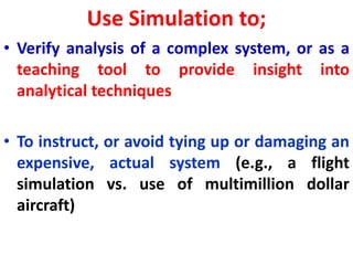 Use Simulation to;
• Verify analysis of a complex system, or as a
teaching tool to provide insight into
analytical techniques
• To instruct, or avoid tying up or damaging an
expensive, actual system (e.g., a flight
simulation vs. use of multimillion dollar
aircraft)
 