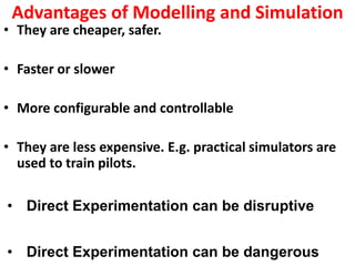 Advantages of Modelling and Simulation
• They are cheaper, safer.
• Faster or slower
• More configurable and controllable
• They are less expensive. E.g. practical simulators are
used to train pilots.
• Direct Experimentation can be disruptive
• Direct Experimentation can be dangerous
 
