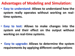 Advantages of Modeling and Simulation:
• Easy to understand: Allows to understand how the
system really operates without working on real-
time systems.
• Easy to test: Allows to make changes into the
system and their effect on the output without
working on real-time systems.
• Easy to upgrade: Allows to determine the system
requirements by applying different configurations
 