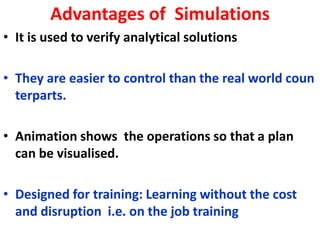 Advantages of Simulations
• It is used to verify analytical solutions
• They are easier to control than the real world coun
terparts.
• Animation shows the operations so that a plan
can be visualised.
• Designed for training: Learning without the cost
and disruption i.e. on the job training
 