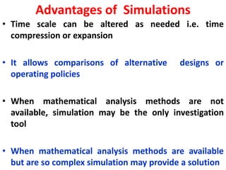 Advantages of Simulations
• Time scale can be altered as needed i.e. time
compression or expansion
• It allows comparisons of alternative designs or
operating policies
• When mathematical analysis methods are not
available, simulation may be the only investigation
tool
• When mathematical analysis methods are available
but are so complex simulation may provide a solution
 