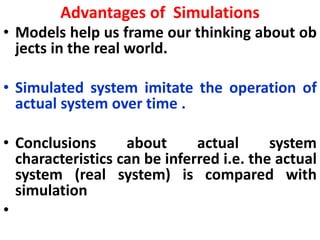 Advantages of Simulations
• Models help us frame our thinking about ob
jects in the real world.
• Simulated system imitate the operation of
actual system over time .
• Conclusions about actual system
characteristics can be inferred i.e. the actual
system (real system) is compared with
simulation
•
 