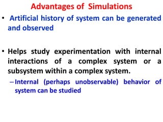 Advantages of Simulations
• Artificial history of system can be generated
and observed
• Helps study experimentation with internal
interactions of a complex system or a
subsystem within a complex system.
–Internal (perhaps unobservable) behavior of
system can be studied
 