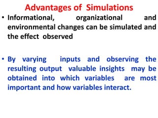 Advantages of Simulations
• Informational, organizational and
environmental changes can be simulated and
the effect observed
• By varying inputs and observing the
resulting output valuable insights may be
obtained into which variables are most
important and how variables interact.
 