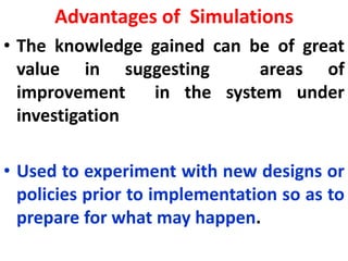 Advantages of Simulations
• The knowledge gained can be of great
value in suggesting areas of
improvement in the system under
investigation
• Used to experiment with new designs or
policies prior to implementation so as to
prepare for what may happen.
 