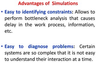 Advantages of Simulations
• Easy to identifying constraints: Allows to
perform bottleneck analysis that causes
delay in the work process, information,
etc.
• Easy to diagnose problems: Certain
systems are so complex that it is not easy
to understand their interaction at a time.
 