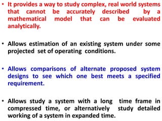 • It provides a way to study complex, real world systems
that cannot be accurately described by a
mathematical model that can be evaluated
analytically.
• Allows estimation of an existing system under some
projected set of operating conditions.
• Allows comparisons of alternate proposed system
designs to see which one best meets a specified
requirement.
• Allows study a system with a long time frame in
compressed time, or alternatively study detailed
working of a system in expanded time.
 