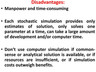 Disadvantages:
• Manpower and time-consuming
• Each stochastic simulation provides only
estimates of solution, only solves one
parameter at a time, can take a large amount
of development and/or computer time.
• Don’t use computer simulation if common-
sense or analytical solution is available, or if
resources are insufficient, or if simulation
costs outweigh benefits.
 