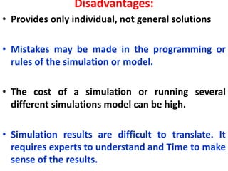 Disadvantages:
• Provides only individual, not general solutions
• Mistakes may be made in the programming or
rules of the simulation or model.
• The cost of a simulation or running several
different simulations model can be high.
• Simulation results are difficult to translate. It
requires experts to understand and Time to make
sense of the results.
 