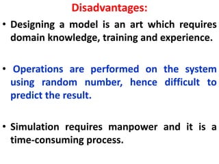Disadvantages:
• Designing a model is an art which requires
domain knowledge, training and experience.
• Operations are performed on the system
using random number, hence difficult to
predict the result.
• Simulation requires manpower and it is a
time-consuming process.
 