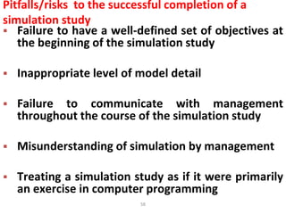 58
Pitfalls/risks to the successful completion of a
simulation study
 Failure to have a well-defined set of objectives at
the beginning of the simulation study
 Inappropriate level of model detail
 Failure to communicate with management
throughout the course of the simulation study
 Misunderstanding of simulation by management
 Treating a simulation study as if it were primarily
an exercise in computer programming
 