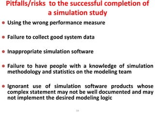 59
Pitfalls/risks to the successful completion of
a simulation study
 Using the wrong performance measure
 Failure to collect good system data
 Inappropriate simulation software
 Failure to have people with a knowledge of simulation
methodology and statistics on the modeling team
 Ignorant use of simulation software products whose
complex statement may not be well documented and may
not implement the desired modeling logic
 