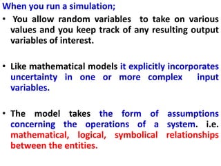 When you run a simulation;
• You allow random variables to take on various
values and you keep track of any resulting output
variables of interest.
• Like mathematical models it explicitly incorporates
uncertainty in one or more complex input
variables.
• The model takes the form of assumptions
concerning the operations of a system. i.e.
mathematical, logical, symbolical relationships
between the entities.
 