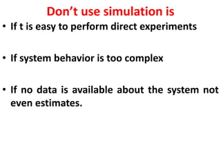 Don’t use simulation is
• If t is easy to perform direct experiments
• If system behavior is too complex
• If no data is available about the system not
even estimates.
 