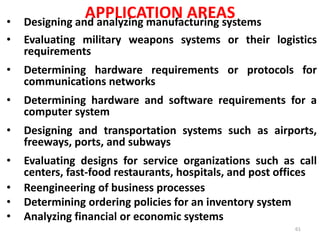 APPLICATION AREAS
• Designing and analyzing manufacturing systems
• Evaluating military weapons systems or their logistics
requirements
• Determining hardware requirements or protocols for
communications networks
• Determining hardware and software requirements for a
computer system
• Designing and transportation systems such as airports,
freeways, ports, and subways
• Evaluating designs for service organizations such as call
centers, fast-food restaurants, hospitals, and post offices
• Reengineering of business processes
• Determining ordering policies for an inventory system
• Analyzing financial or economic systems
61
 