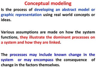 Conceptual modeling
Is the process of developing an abstract model or
graphic representation using real world concepts or
ideas.
Various assumptions are made on how the system
functions, they illustrate the dominant processes on
a system and how they are linked.
The processes may include known change in the
system or may encompass the consequence of
change in the factors themselves.
 