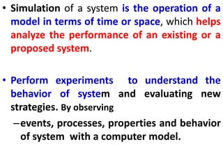 • Simulation of a system is the operation of a
model in terms of time or space, which helps
analyze the performance of an existing or a
proposed system.
• Perform experiments to understand the
behavior of system and evaluating new
strategies. By observing
–events, processes, properties and behavior
of system with a computer model.
 