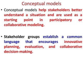 Conceptual models
• Conceptual models help stakeholders better
understand a situation and are used as a
starting point in participatory or
collaborative modeling.
• Stakeholder groups establish a common
language that encourages innovative
planning, evaluation, and collaborative
decision-making.
 