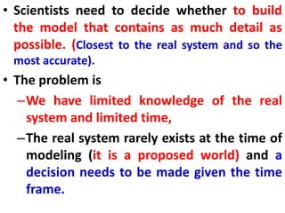 • Scientists need to decide whether to build
the model that contains as much detail as
possible. (Closest to the real system and so the
most accurate).
• The problem is
–We have limited knowledge of the real
system and limited time,
–The real system rarely exists at the time of
modeling (it is a proposed world) and a
decision needs to be made given the time
frame.
 