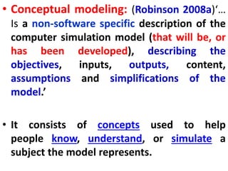 • Conceptual modeling: (Robinson 2008a)‘…
Is a non-software specific description of the
computer simulation model (that will be, or
has been developed), describing the
objectives, inputs, outputs, content,
assumptions and simplifications of the
model.’
• It consists of concepts used to help
people know, understand, or simulate a
subject the model represents.
 