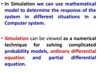 • In Simulation we can use mathematical
model to determine the response of the
system in different situations in a
Computer system.
• Simulation can be viewed as a numerical
technique for solving complicated
probability models, ordinary differential
equation and partial differential
equation.
 