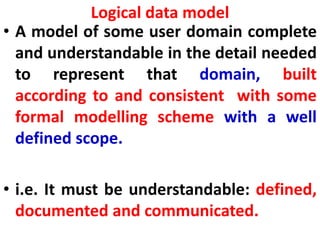 Logical data model
• A model of some user domain complete
and understandable in the detail needed
to represent that domain, built
according to and consistent with some
formal modelling scheme with a well
defined scope.
• i.e. It must be understandable: defined,
documented and communicated.
 