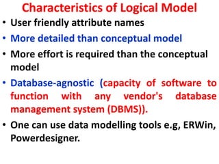Characteristics of Logical Model
• User friendly attribute names
• More detailed than conceptual model
• More effort is required than the conceptual
model
• Database-agnostic (capacity of software to
function with any vendor's database
management system (DBMS)).
• One can use data modelling tools e.g, ERWin,
Powerdesigner.
 
